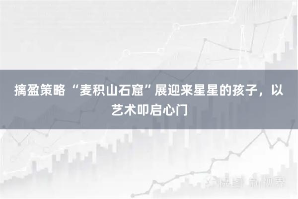 摛盈策略 “麦积山石窟”展迎来星星的孩子，以艺术叩启心门