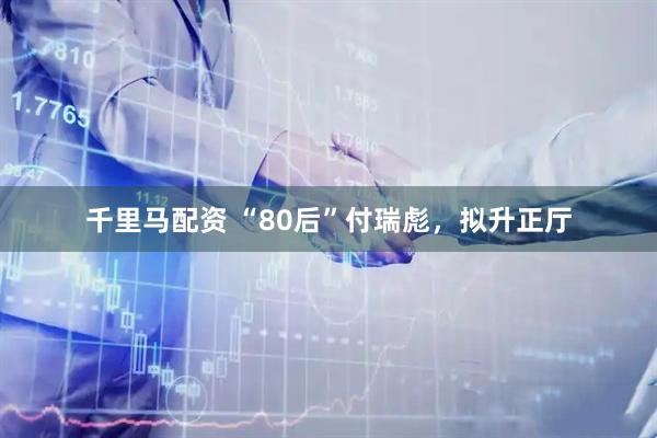 千里马配资 “80后”付瑞彪，拟升正厅