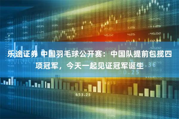 乐途证券 中国羽毛球公开赛：中国队提前包揽四项冠军，今天一起见证冠军诞生