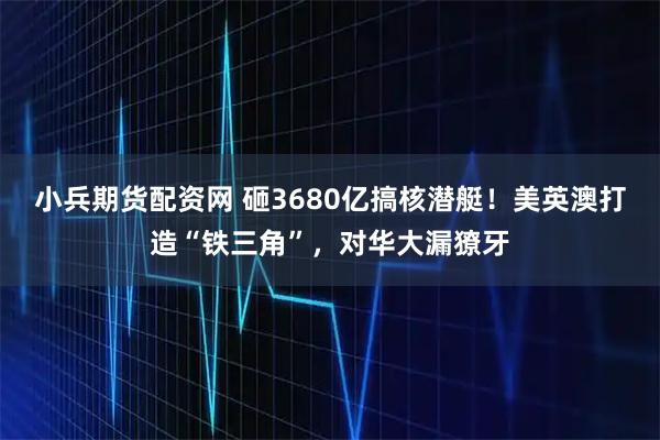 小兵期货配资网 砸3680亿搞核潜艇！美英澳打造“铁三角”，对华大漏獠牙