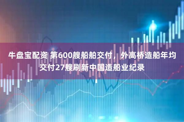 牛盘宝配资 第600艘船舶交付，外高桥造船年均交付27艘刷新中国造船业纪录
