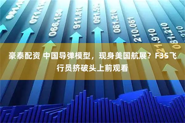 豪泰配资 中国导弹模型，现身美国航展？F35飞行员挤破头上前观看