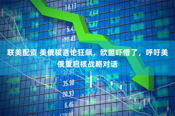 联美配资 美俄核言论狂飙，欧盟吓懵了，呼吁美俄重启核战略对话