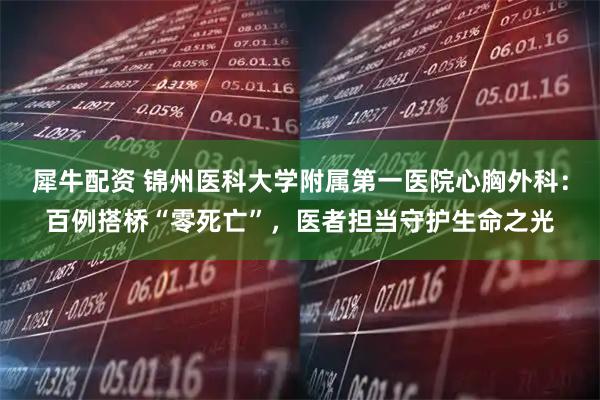 犀牛配资 锦州医科大学附属第一医院心胸外科：百例搭桥“零死亡”，医者担当守护生命之光