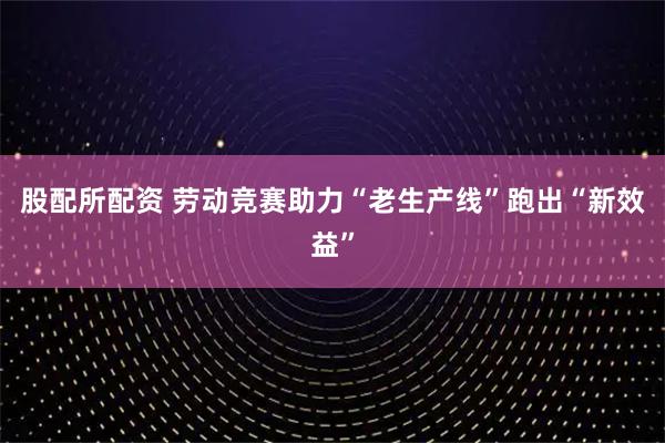 股配所配资 劳动竞赛助力“老生产线”跑出“新效益”