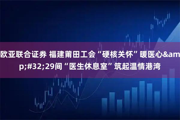 欧亚联合证券 福建莆田工会“硬核关怀”暖医心 29间“医生休息室”筑起温情港湾