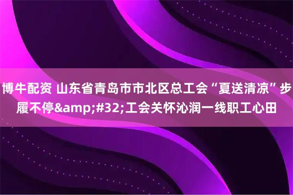 博牛配资 山东省青岛市市北区总工会“夏送清凉”步履不停 工会关怀沁润一线职工心田