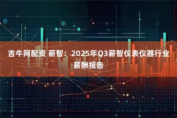 吉牛网配资 薪智：2025年Q3薪智仪表仪器行业薪酬报告