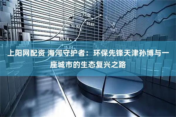上阳网配资 海河守护者：环保先锋天津孙博与一座城市的生态复兴之路
