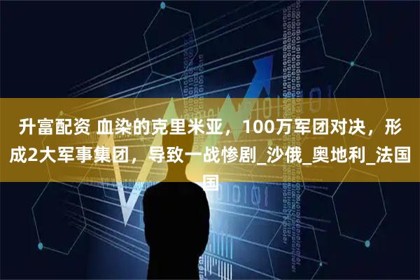 升富配资 血染的克里米亚，100万军团对决，形成2大军事集团，导致一战惨剧_沙俄_奥地利_法国