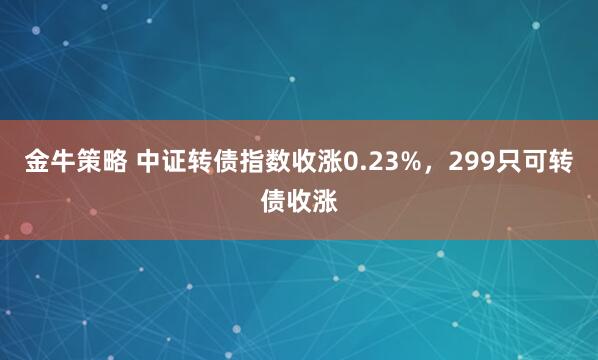 金牛策略 中证转债指数收涨0.23%，299只可转债收涨