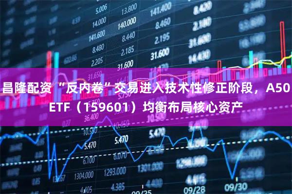 昌隆配资 “反内卷”交易进入技术性修正阶段，A50ETF（159601）均衡布局核心资产