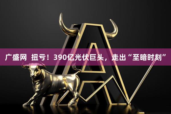 广盛网  扭亏！390亿光伏巨头，走出“至暗时刻”