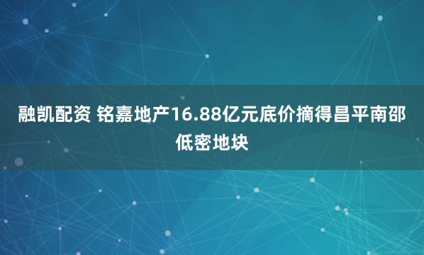 融凯配资 铭嘉地产16.88亿元底价摘得昌平南邵低密地块