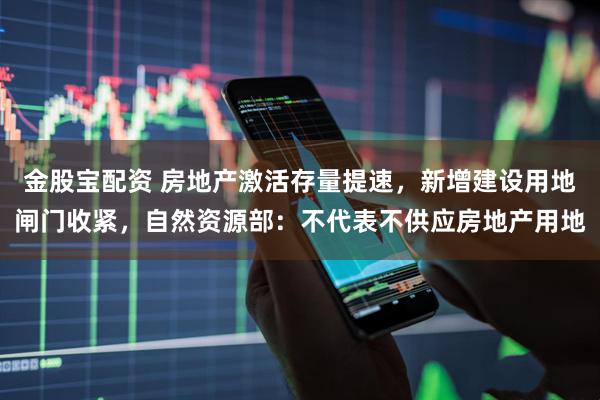 金股宝配资 房地产激活存量提速，新增建设用地闸门收紧，自然资源部：不代表不供应房地产用地